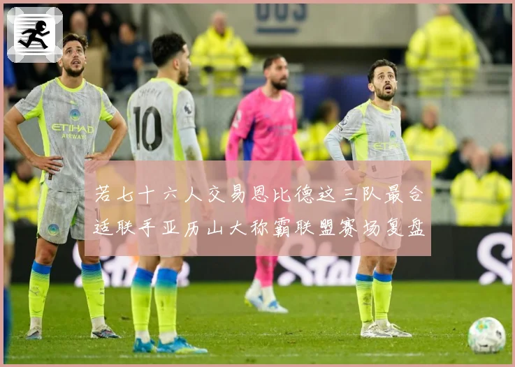 若七十六人交易恩比德这三队最合适联手亚历山大称霸联盟赛场复盘：最新赛事动态与深度分析