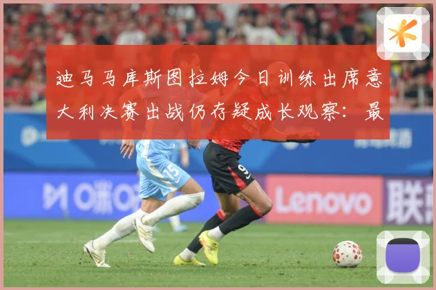 迪马马库斯图拉姆今日训练出席意大利决赛出战仍存疑成长观察：最新赛事动态与深度分析