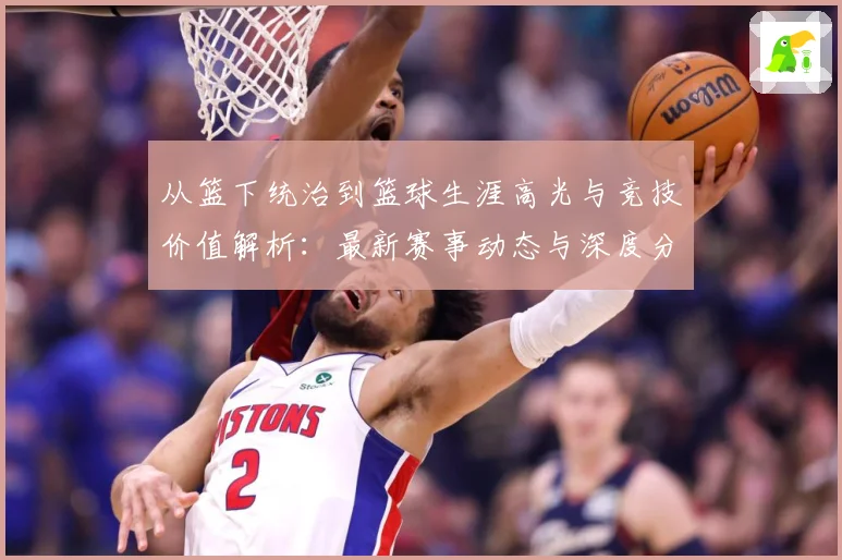 从篮下统治到篮球生涯高光与竞技价值解析：最新赛事动态与深度分析