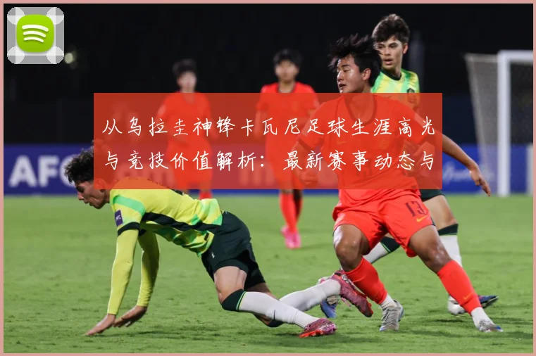 从乌拉圭神锋卡瓦尼足球生涯高光与竞技价值解析：最新赛事动态与深度分析