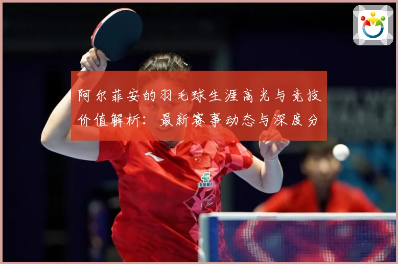 阿尔菲安的羽毛球生涯高光与竞技价值解析：最新赛事动态与深度分析