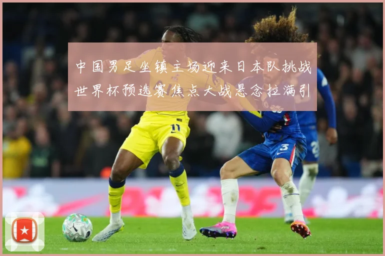 中国男足坐镇主场迎来日本队挑战世界杯预选赛焦点大战悬念拉满引发球迷期待：最新赛事动态与深度分析