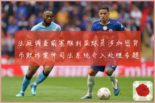 法庭调查前塞维利亚球员涉加密货币欺诈案件司法系统介入处理专题观察：最新赛事动态与深度分析