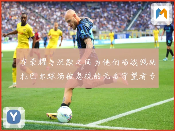在荣耀与沉默之间为他们而战佩纳扎巴尔球场被忽视的无名守望者专题观察：最新赛事动态与深度分析