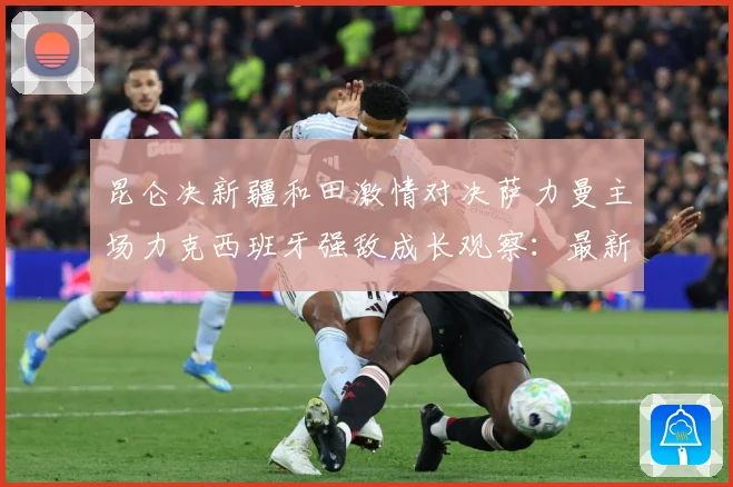 昆仑决新疆和田激情对决萨力曼主场力克西班牙强敌成长观察：最新赛事动态与深度分析