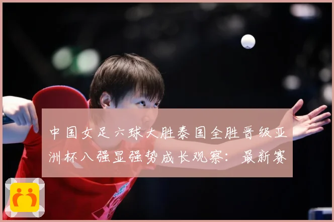 中国女足六球大胜泰国全胜晋级亚洲杯八强显强势成长观察：最新赛事动态与深度分析