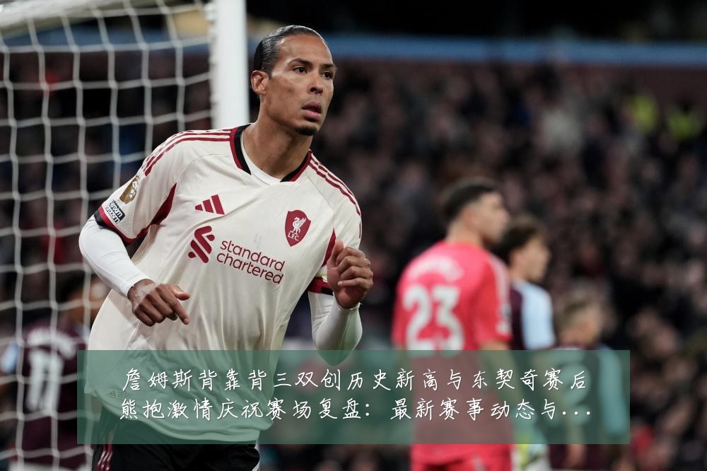 詹姆斯背靠背三双创历史新高与东契奇赛后熊抱激情庆祝赛场复盘:最新赛事动态与深度分析