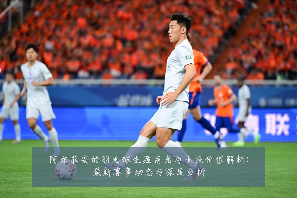 阿尔菲安的羽毛球生涯高光与竞技价值解析:最新赛事动态与深度分析