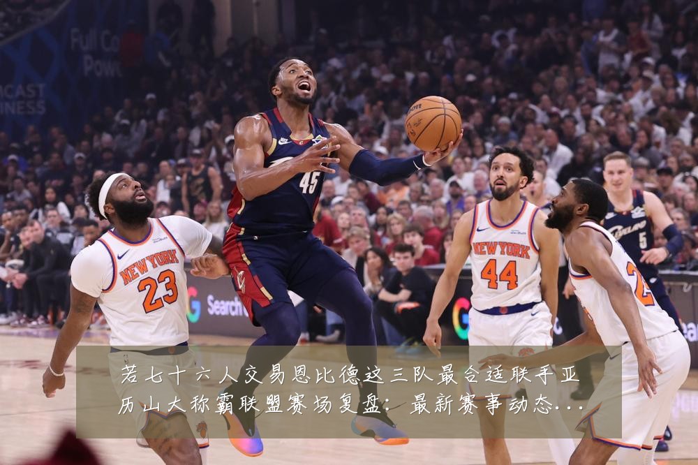 若七十六人交易恩比德这三队最合适联手亚历山大称霸联盟赛场复盘:最新赛事动态与深度分析