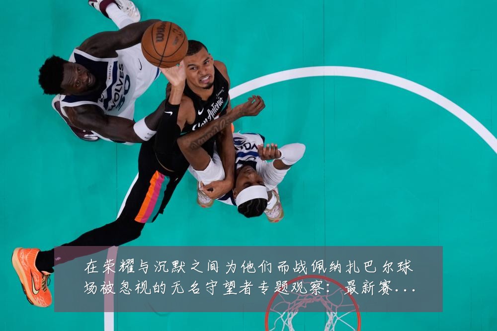 在荣耀与沉默之间为他们而战佩纳扎巴尔球场被忽视的无名守望者专题观察:最新赛事动态与深度分析
